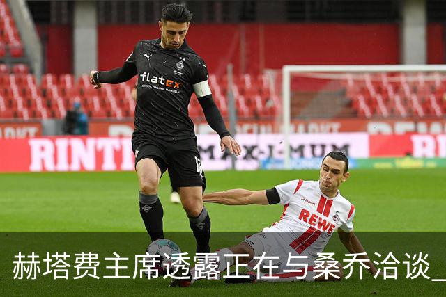 赫塔费主席透露正在与桑乔洽谈 俱乐部致力于提升阵容实力
