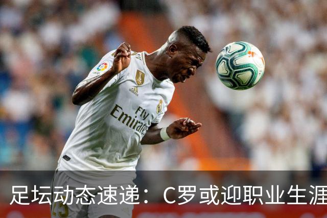 足坛动态速递：C罗或迎职业生涯最后一季，凯恩谦虚谈金球奖